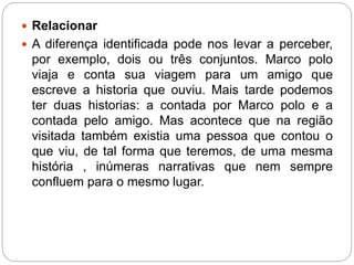  Relacionar 
 A diferença identificada pode nos levar a perceber, 
por exemplo, dois ou três conjuntos. Marco polo 
viaja e conta sua viagem para um amigo que 
escreve a historia que ouviu. Mais tarde podemos 
ter duas historias: a contada por Marco polo e a 
contada pelo amigo. Mas acontece que na região 
visitada também existia uma pessoa que contou o 
que viu, de tal forma que teremos, de uma mesma 
história , inúmeras narrativas que nem sempre 
confluem para o mesmo lugar. 
