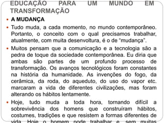 EDUCAÇÃO PARA UM MUNDO EM 
TRANSFORMAÇÃO 
 A MUDANÇA 
 Tudo muda, a cada momento, no mundo contemporâneo. 
Portanto, o conceito com o qual precisamos trabalhar, 
atualmente, com muita desenvoltura, é o de “mudança”. 
 Muitos pensam que a comunicação e a tecnologia são a 
pedra de toque da sociedade contemporânea. Eu diria que 
ambas são partes de um profundo processo de 
transformação. Os avanços tecnológicos foram constantes 
na história da humanidade. As invenções do fogo, da 
cerâmica, da roda, do aqueduto, do uso do vapor etc. 
marcaram a vida de diferentes civilizações, mas foram 
alterando os hábitos lentamente. 
 Hoje, tudo muda a toda hora, tornando difícil a 
sobrevivência dos homens que construíram hábitos, 
costumes, tradições e que resistem a formas diferentes de 
vida. Hoje o homem pode trabalhar e, sem muitas 
 