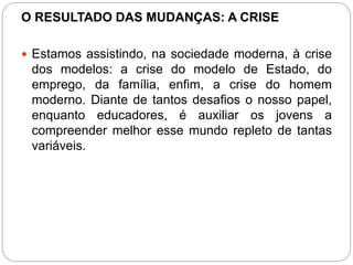 O RESULTADO DAS MUDANÇAS: A CRISE 
 Estamos assistindo, na sociedade moderna, à crise 
dos modelos: a crise do modelo de Estado, do 
emprego, da família, enfim, a crise do homem 
moderno. Diante de tantos desafios o nosso papel, 
enquanto educadores, é auxiliar os jovens a 
compreender melhor esse mundo repleto de tantas 
variáveis. 
 