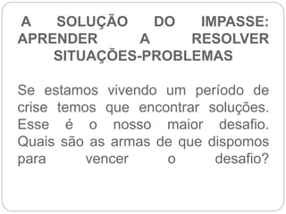 A SOLUÇÃO DO IMPASSE: 
APRENDER A RESOLVER 
SITUAÇÕES-PROBLEMAS 
Se estamos vivendo um período de 
crise temos que encontrar soluções. 
Esse é o nosso maior desafio. 
Quais são as armas de que dispomos 
para vencer o desafio? 
 