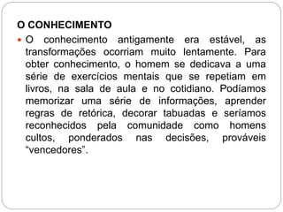 O CONHECIMENTO 
 O conhecimento antigamente era estável, as 
transformações ocorriam muito lentamente. Para 
obter conhecimento, o homem se dedicava a uma 
série de exercícios mentais que se repetiam em 
livros, na sala de aula e no cotidiano. Podíamos 
memorizar uma série de informações, aprender 
regras de retórica, decorar tabuadas e seríamos 
reconhecidos pela comunidade como homens 
cultos, ponderados nas decisões, prováveis 
“vencedores”. 
 