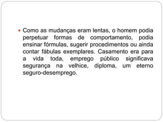  Como as mudanças eram lentas, o homem podia 
perpetuar formas de comportamento, podia 
ensinar fórmulas, sugerir procedimentos ou ainda 
contar fábulas exemplares. Casamento era para 
a vida toda, emprego público significava 
segurança na velhice, diploma, um eterno 
seguro-desemprego. 
 