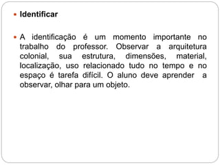  Identificar 
 A identificação é um momento importante no 
trabalho do professor. Observar a arquitetura 
colonial, sua estrutura, dimensões, material, 
localização, uso relacionado tudo no tempo e no 
espaço é tarefa difícil. O aluno deve aprender a 
observar, olhar para um objeto. 
 