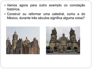  Vamos agora para outro exemplo co conotação 
histórica. 
 Construir ou reformar uma catedral, como a do 
México, durante três séculos significa alguma coisa? 
 