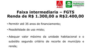 Faixa intermediaria – FGTS
Renda de R$ 1.300,00 a R$2.400,00
• Permitir até 35 anos de financiamento;
• Possibilidade de uso misto;
• Adequar valor máximo da unidade habitacional e o
subsídio segundo critério de recorte de município e
renda;
 