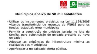 Municípios abaixo de 50 mil habitantes
• Utilizar os instrumentos previstos na Lei 11.124/2005
visando transferência de recursos do FNHIS para os
fundos estaduais e/ou municipais;
• Permitir a construção de unidade isolada no lote da
família, para substituição de unidade precária ou nova
unidade;
• Adequar as exigências de infraestrutura mínima as
realidades dos municípios;
• Aperfeiçoar a modalidade oferta pública.
 