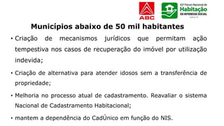 • Criação de mecanismos jurídicos que permitam ação
tempestiva nos casos de recuperação do imóvel por utilização
indevida;
• Criação de alternativa para atender idosos sem a transferência de
propriedade;
• Melhoria no processo atual de cadastramento. Reavaliar o sistema
Nacional de Cadastramento Habitacional;
• mantem a dependência do CadÚnico em função do NIS.
Municípios abaixo de 50 mil habitantes
 