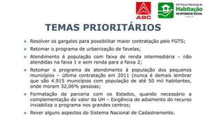 TEMAS PRIORITÁRIOS
 Resolver os gargalos para possibilitar maior contratação pelo FGTS;
 Retomar o programa de urbanização de favelas;
 Atendimento á população com faixa de renda intermediária – não
atendidas na faixa 1 e sem renda para a faixa 2;
 Retomar o programa de atendimento à população dos pequenos
municípios – última contratação em 2011 (nunca é demais lembrar
que são 4.915 municípios com população de até 50 mil habitantes,
onde moram 32,06% pessoas;
 Formatação da parceria com os Estados, quando necessário a
complementação do valor da UH – Exigência de adiamento do recurso
inviabiliza o programa nos grandes centros;
 Rever alguns aspectos do Sistema Nacional de Cadastramento.
 