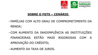 - FAMÍLIAS COM ALTO GRAU DE COMPROMETIMENTO DA
RENDA;
- COM AUMENTO DA INADIMPLÊNCIA AS INSTITUIÇÕES
FINANCEIRAS ESTÃO MAIS RIGOROSAS COM A
APROVAÇÃO DO CRÉDITO;
- AUMENTO DA TAXA DE JUROS.
SOBRE O FGTS – CENÁRIO
 