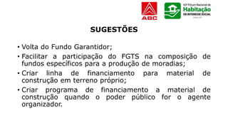 SUGESTÕES
• Volta do Fundo Garantidor;
• Facilitar a participação do FGTS na composição de
fundos específicos para a produção de moradias;
• Criar linha de financiamento para material de
construção em terreno próprio;
• Criar programa de financiamento a material de
construção quando o poder público for o agente
organizador.
 
