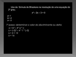 Uso da fórmula de Bhaskara na resolução de uma equação do
2º grau.
x² – 2x – 3 = 0
1º passo: determinar o valor do discriminante ou delta
∆ = b² – 4* a * c
∆ = (–2)² – 4 * 1 * (–3)
∆ = 4 + 12
∆ = 16
a= 1
b= -2
c= -3
 
