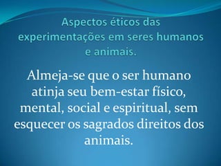 Aspectos éticos das experimentações em seres humanos e animais.  Almeja-se que o ser humano atinja seu bem-estar físico, mental, social e espiritual, sem esquecer os sagrados direitos dos animais.  