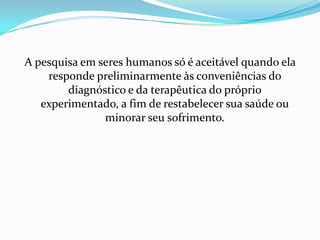 A pesquisa em seres humanos só é aceitável quando ela responde preliminarmente às conveniências do diagnóstico e da terapêutica do próprio experimentado, a fim de restabelecer sua saúde ou minorar seu sofrimento.