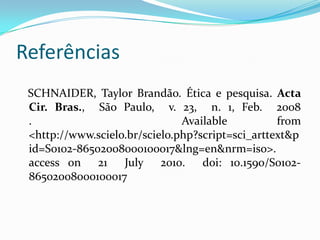 Referências SCHNAIDER, Taylor Brandão. Ética e pesquisa.Acta Cir. Bras., São Paulo, v. 23, n. 1, Feb. 2008 . Availablefrom <http://www.scielo.br/scielo.php?script=sci_arttext&pid=S0102-86502008000100017&lng=en&nrm=iso>. accesson 21 July 2010. doi: 10.1590/S0102-86502008000100017