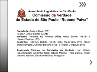 Assembleia Legislativa de São Paulo

Comissão da Verdade
do Estado de São Paulo “Rubens Paiva”
Presidente: Adriano Diogo (PT)
Relator: André Soares (DEM)
Membros Titulares: Ed Thomas (PSB), Marco Zerbini (PSDB) e
Ulysses Tassinari (PV)
Suplentes: Estevam Galvão (DEM), João Paulo Rillo (PT), Mauro
Bragato (PSDB), Orlando Bolçone (PSB) e Regina Gonçalves (PV)
Assessoria Técnica da Comissão da Verdade: Ivan Seixas
(Coordenador), Amelinha Teles, Tatiana Merlino, Thais Barreto, Vivian
Mendes, Renan Quinalha e Ricardo Kobayashi

 