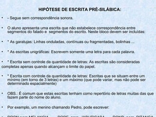 HIPÓTESE DE ESCRITA PRÉ-SILÁBICA:
•   - Segue sem correspondência sonora.

•   O aluno apresenta uma escrita que não estabelece correspondência entre
    segmentos do falado e segmentos do escrito. Neste bloco devem ser incluídas:

•   * As garatujas: Linhas onduladas, contínuas ou fragmentadas, bolinhas ...

•   * As escritas unigráficas: Escrevem somente uma letra para cada palavra.

• * Escrita sem controle da quantidade de letras: As escritas são consideradas
completas apenas quando alcançam o limite do papel.

•   * Escrita com controle da quantidade de letras: Escritas que se situam entre um
    mínimo (em torno de 3 letras) e um máximo (que pode variar, mas não pode ser
    determinado espacialmente)

•   OBS.: É comum que estas escritas tenham como repertório de letras muitas das que
    fazem parte do nome do aluno.

•   Por exemplo, um menino chamando Pedro, pode escrever:
 