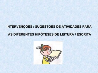 INTERVENÇÕES / SUGESTÕES DE ATIVIDADES PARA

AS DIFERENTES HIPÓTESES DE LEITURA / ESCRITA
 