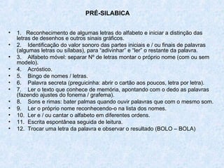 PRÉ-SILABICA


•   1. Reconhecimento de algumas letras do alfabeto e iniciar a distinção das
    letras de desenhos e outros sinais gráficos.
•   2. Identificação do valor sonoro das partes iniciais e / ou finais de palavras
    (algumas letras ou sílabas), para “adivinhar” e “ler” o restante da palavra.
•   3. Alfabeto móvel: separar Nº de letras montar o próprio nome (com ou sem
    modelo).
•   4. Acróstico.
•   5. Bingo de nomes / letras.
•   6. Palavra secreta (preguicinha: abrir o cartão aos poucos, letra por letra).
•   7. Ler o texto que conhece de memória, apontando com o dedo as palavras
    (fazendo ajustes do fonema / grafema).
•   8. Sons e rimas: bater palmas quando ouvir palavras que com o mesmo som.
•   9. Ler o próprio nome reconhecendo-o na lista dos nomes.
•   10. Ler e / ou cantar o alfabeto em diferentes ordens.
•   11. Escrita espontânea seguida de leitura.
•   12. Trocar uma letra da palavra e observar o resultado (BOLO – BOLA)
 