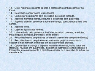 •   13. Ouvir histórias e recontá-la para o professor (escriba) escrever na
    lousa.
•   14. Desenhar e andar sobre letras (pátio)
•   15. Completar as palavras com as vogais que estão faltando.
•   16. Jogo da memória (letras, palavras e desenhos com palavras).
•   17. Jogo do silêncio: escrever o nome do colega, consultando a lista dos
    nomes.
•   18. Jogo da forca.
•   19. Ligar as figuras aos nomes.
•   20. Leitura diária pelo professor: histórias, notícias, poemas, anedotas,
    trava-linguas, cantigas, parlendas, entre outros.
•   21. Reconhecimento de palavras de uma lista (mesmo campo semântico)
•   22. Reconhecimento de gêneros textuais mais próprios do contexto
    escolar e mais familiar, com base em características gráficas.
•   23. Oportunizar a criança a explorar materiais diversos, como livros de
    literatura, revistas em quadrinhos, dicionários ilustrados e enciclopédias, e
    freqüentar sistematicamente a biblioteca escolar ou o cantinho de leitura da
    sala de aula.
 
