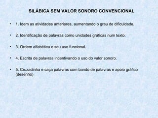 SILÁBICA SEM VALOR SONORO CONVENCIONAL

•   1. Idem as atividades anteriores, aumentando o grau de dificuldade.

•   2. Identificação de palavras como unidades gráficas num texto.

•   3. Ordem alfabética e seu uso funcional.

•   4. Escrita de palavras incentivando o uso do valor sonoro.

•   5. Cruzadinha e caça palavras com bando de palavras e apoio gráfico
    (desenho)
 