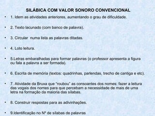 SILÁBICA COM VALOR SONORO CONVENCIONAL
•   1. Idem as atividades anteriores, aumentando o grau de dificuldade.

•   2. Texto lacunado (com banco de palavra).

•   3. Circular numa lista as palavras ditadas.

•   4. Loto leitura.

•   5.Letras embaralhadas para formar palavras (o professor apresenta a figura
    ou fala a palavra a ser formada).

•   6. Escrita de memória (textos: quadrinhas, parlendas, trecho de cantiga e etc).

•   7. Atividade da Bruxa que “roubou” as consoantes dos nomes: fazer a leitura
    das vogais dos nomes para que percebam a necessidade de mais de uma
    letra na formação da maioria das sílabas.

•   8. Construir respostas para as adivinhações.

•   9.Identificação no Nº de sílabas de palavras
 