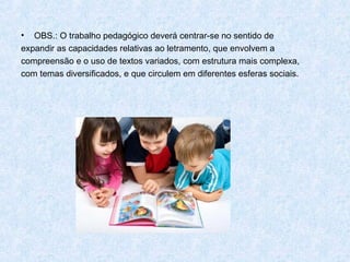 •  OBS.: O trabalho pedagógico deverá centrar-se no sentido de
expandir as capacidades relativas ao letramento, que envolvem a
compreensão e o uso de textos variados, com estrutura mais complexa,
com temas diversificados, e que circulem em diferentes esferas sociais.
 