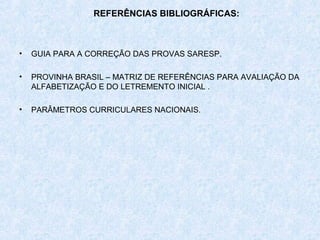 REFERÊNCIAS BIBLIOGRÁFICAS:



•   GUIA PARA A CORREÇÃO DAS PROVAS SARESP.

•   PROVINHA BRASIL – MATRIZ DE REFERÊNCIAS PARA AVALIAÇÃO DA
    ALFABETIZAÇÃO E DO LETREMENTO INICIAL .

•   PARÂMETROS CURRICULARES NACIONAIS.
 