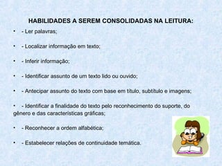 HABILIDADES A SEREM CONSOLIDADAS NA LEITURA:
•   - Ler palavras;

•   - Localizar informação em texto;

•   - Inferir informação;

•   - Identificar assunto de um texto lido ou ouvido;

•   - Antecipar assunto do texto com base em título, subtítulo e imagens;

• - Identificar a finalidade do texto pelo reconhecimento do suporte, do
gênero e das características gráficas;

•   - Reconhecer a ordem alfabética;

•   - Estabelecer relações de continuidade temática.
 