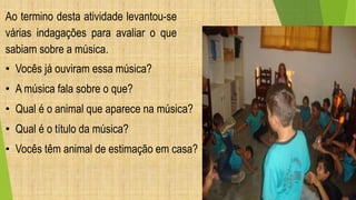 Ao termino desta atividade levantou-se 
várias indagações para avaliar o que 
sabiam sobre a música. 
• Vocês já ouviram essa música? 
• A música fala sobre o que? 
• Qual é o animal que aparece na música? 
• Qual é o título da música? 
• Vocês têm animal de estimação em casa? 
 