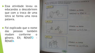  Essa atividade levou os 
educandos a descobrirem 
que com a troca de uma 
letra se forma uma nova 
palavra. 
 Foi explicado que o nome 
das pessoas também 
mudam conforme o 
gênero. EX; RENATO - 
RENATA 
 