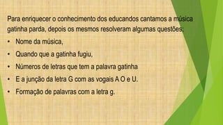 Para enriquecer o conhecimento dos educandos cantamos a música 
gatinha parda, depois os mesmos resolveram algumas questões; 
• Nome da música, 
• Quando que a gatinha fugiu, 
• Números de letras que tem a palavra gatinha 
• E a junção da letra G com as vogais A O e U. 
• Formação de palavras com a letra g. 
 