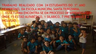 TRABALHO REALIZADO COM 24 ESTUDANTES DO 1º ANO 
VESPERTINO, DA ESCOLA MUNICIPAL SANTA TEREZINHA. 
ESTA TURMA ENCONTRA-SE EM PROCESSO DE APRENDIZAGEM 
ONDE 15 ESTÃO ALFABÉTICO, 1 SILÁBICO, 7 PRÉ-SILÁBICO E 2 
INCLUSÃO. 
 