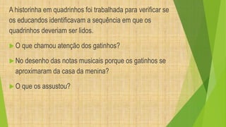 A historinha em quadrinhos foi trabalhada para verificar se 
os educandos identificavam a sequência em que os 
quadrinhos deveriam ser lidos. 
 O que chamou atenção dos gatinhos? 
 No desenho das notas musicais porque os gatinhos se 
aproximaram da casa da menina? 
 O que os assustou? 
 