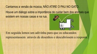 Cantamos a versão da música, NÃO ATIRE O PAU NO GATO. 
Houve um diálogo sobre a importância de cuidar bem dos animais que 
existem em nossas casas e na rua. 
Em seguida lemos um adivinha para que os educandos 
representassem através de desenhos e descubrissem a resposta. 
 