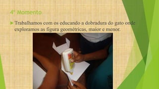 4º Momento 
Trabalhamos com os educando a dobradura do gato onde 
exploramos as figura geométricas, maior e menor. 
 