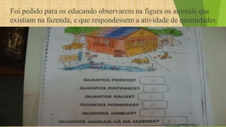 Foi pedido para os educando observarem na figura os animais que 
existiam na fazenda, e que respondessem a atividade de quantidades. 
 