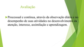 Avaliação 
Processual e contínua, através da observação diária e no 
desempenho de suas atividades no desenvolvimento da 
atenção, interesse, assimilação e aprendizagem. 

