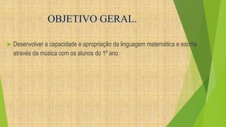 OBJETIVO GERAL. 
 Desenvolver a capacidade e apropriação da linguagem matemática e escrita 
através da música com os alunos do 1º ano. 
 