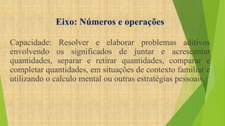 Eixo: Números e operações 
Capacidade: Resolver e elaborar problemas aditivos 
envolvendo os significados de juntar e acrescentar 
quantidades, separar e retirar quantidades, comparar e 
completar quantidades, em situações de contexto familiar e 
utilizando o calculo mental ou outras estratégias pessoais. 
 