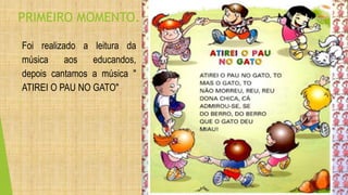 PRIMEIRO MOMENTO. 
Foi realizado a leitura da 
música aos educandos, 
depois cantamos a música " 
ATIREI O PAU NO GATO" 
 