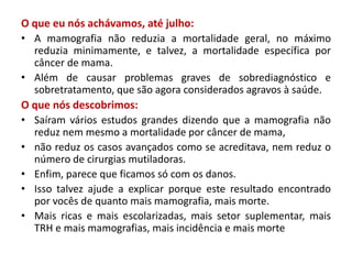 O que eu nós achávamos, até julho:
• A mamografia não reduzia a mortalidade geral, no máximo
reduzia minimamente, e talvez, a mortalidade específica por
câncer de mama.
• Além de causar problemas graves de sobrediagnóstico e
sobretratamento, que são agora considerados agravos à saúde.
O que nós descobrimos:
• Saíram vários estudos grandes dizendo que a mamografia não
reduz nem mesmo a mortalidade por câncer de mama,
• não reduz os casos avançados como se acreditava, nem reduz o
número de cirurgias mutiladoras.
• Enfim, parece que ficamos só com os danos.
• Isso talvez ajude a explicar porque este resultado encontrado
por vocês de quanto mais mamografia, mais morte.
• Mais ricas e mais escolarizadas, mais setor suplementar, mais
TRH e mais mamografias, mais incidência e mais morte
 