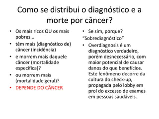 Como se distribui o diagnóstico e a
morte por câncer?
• Os mais ricos OU os mais
pobres...
• têm mais (diagnóstico de)
câncer (incidência)
• e morrem mais daquele
câncer (mortalidade
específica)?
• ou morrem mais
(mortalidade geral)?
• DEPENDE DO CÂNCER
• Se sim, porque?
“Sobrediagnóstico”
• Overdiagnosis é um
diagnóstico verdadeiro,
porém desnecessário, com
maior potencial de causar
danos do que benefícios.
Este fenômeno decorre da
cultura do check-up,
propagada pelo lobby em
prol do excesso de exames
em pessoas saudáveis.
 
