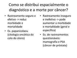 Como se distribui espacialmente o
diagnóstico e a morte por câncer?
• Rastreamento seguro e
efetivo -> reduz
morbidade e
mortalidade
• Ex. papanicolaou
(citologia oncótica do
colo do útero)
• Rastreamento inseguro
e inefetivo -> pode
aumentar a morbidade
e mortalidade (geral e
específica)
• Ex. de rastreamentos
questionáveis:
mamografia e PSA
(câncer de próstata)
 