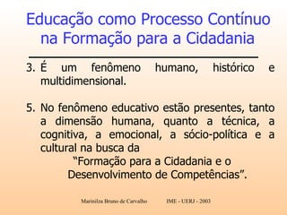 Educação como Processo Contínuo na Formação para a Cidadania   É um fenômeno humano, histórico e multidimensional.  No fenômeno educativo estão presentes, tanto a dimensão humana, quanto a técnica, a cognitiva, a emocional, a sócio-política e a cultural na busca da  “ Formação para a Cidadania e o Desenvolvimento de Competências”.   