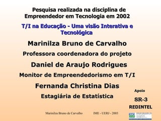   Pesquisa realizada na disciplina de Empreendedor em Tecnologia em 2002 T/I na Educação - Uma visão Interativa e Tecnológica   Marinilza Bruno de Carvalho Professora coordenadora do projeto Daniel de Araujo Rodrigues Monitor de Empreendedorismo em T/I Fernanda  Christina Dias Estagiária de Estatística Apoio  SR-3 REDINTEL 