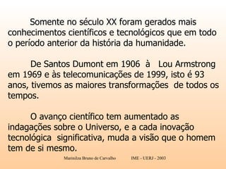 Somente no século XX foram gerados mais conhecimentos científicos e tecnológicos que em todo o período anterior da história da humanidade. De Santos Dumont em 1906  à  Lou Armstrong  em 1969 e às telecomunicações de 1999, isto é 93 anos, tivemos as maiores transformações  de todos os tempos.  O avanço científico tem aumentado as indagações sobre o Universo, e a cada inovação tecnológica  significativa, muda a visão que o homem tem de si mesmo. 