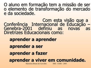 O aluno em formação tem a missão de ser o elemento de transformação do mercado e da sociedade. Com esta visão que a  Conferência  Internacional de Educação – Genebra-2001 definiu as novas as Diretrizes Educacionais como:     aprender a aprender aprender a ser    aprender a fazer aprender a viver em comunidade.   