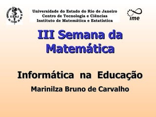 III Semana da Matemática Informática  na  Educação Marinilza Bruno de Carvalho Universidade do Estado do Rio de Janeiro Centro de Tecnologia e Ciências Instituto de Matemática e Estatística 