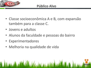 Público Alvo

• Classe socioeconômica A e B, com expansão
também para a classe C.
• Jovens e adultos
• Alunos da faculdade e pessoas do bairro
• Experimentadores
• Melhoria na qualidade de vida

 