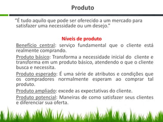 Produto
“É tudo aquilo que pode ser oferecido a um mercado para
satisfazer uma necessidade ou um desejo.”
Níveis de produto
Benefício central: serviço fundamental que o cliente está
realmente comprando.
Produto básico: Transforma a necessidade inicial do cliente e
transforma em um produto básico, atendendo o que o cliente
busca e necessita.
Produto esperado: É uma série de atributos e condições que
os compradores normalmente esperam ao comprar tal
produto.
Produto ampliado: excede as expectativas do cliente.
Produto potencial: Maneiras de como satisfazer seus clientes
e diferenciar sua oferta.

 